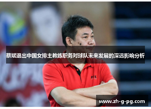 蔡斌退出中国女排主教练职务对球队未来发展的深远影响分析