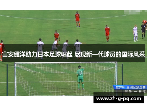 富安健洋助力日本足球崛起 展现新一代球员的国际风采