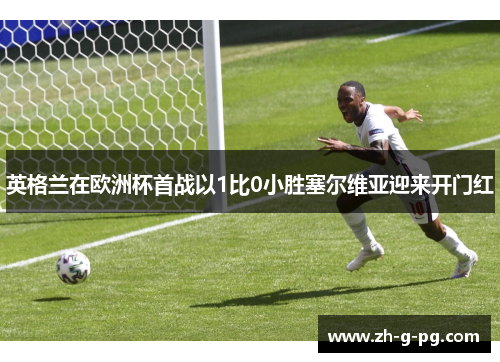 英格兰在欧洲杯首战以1比0小胜塞尔维亚迎来开门红